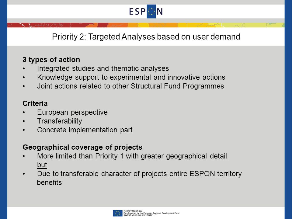 Priority 2: Targeted Analyses based on user demand 3 types of action Integrated studies and thematic analyses Knowledge support to experimental and innovative actions Joint actions related to other Structural Fund Programmes Criteria European perspective Transferability Concrete implementation part Geographical coverage of projects More limited than Priority 1 with greater geographical detail but Due to transferable character of projects entire ESPON territory benefits