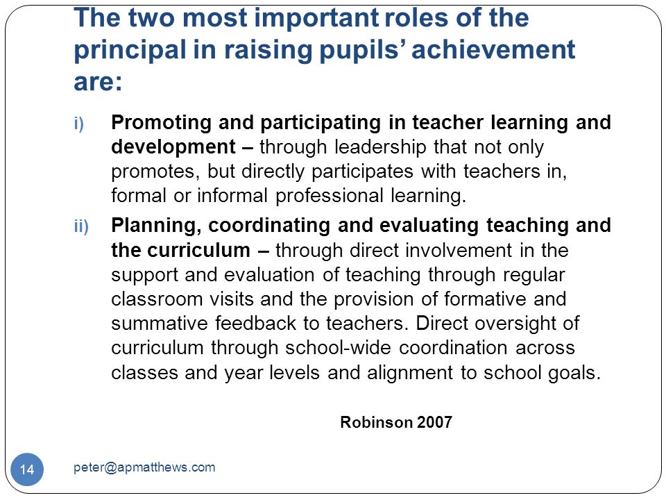 The two most important roles of the principal in raising pupils’ achievement are: 14 i) Promoting and participating in teacher learning and development – through leadership that not only promotes, but directly participates with teachers in, formal or informal professional learning.