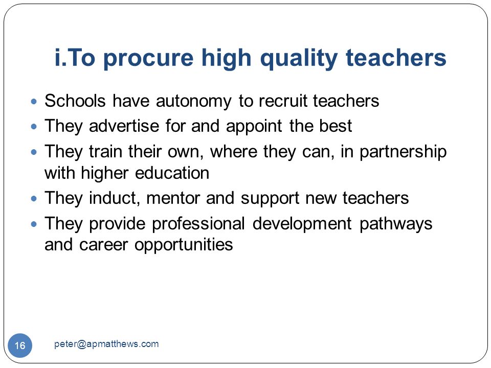 i.To procure high quality teachers 16 Schools have autonomy to recruit teachers They advertise for and appoint the best They train their own, where they can, in partnership with higher education They induct, mentor and support new teachers They provide professional development pathways and career opportunities