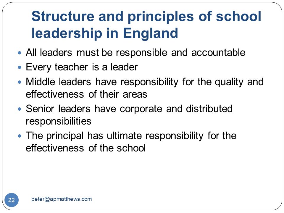 Structure and principles of school leadership in England 22 All leaders must be responsible and accountable Every teacher is a leader Middle leaders have responsibility for the quality and effectiveness of their areas Senior leaders have corporate and distributed responsibilities The principal has ultimate responsibility for the effectiveness of the school