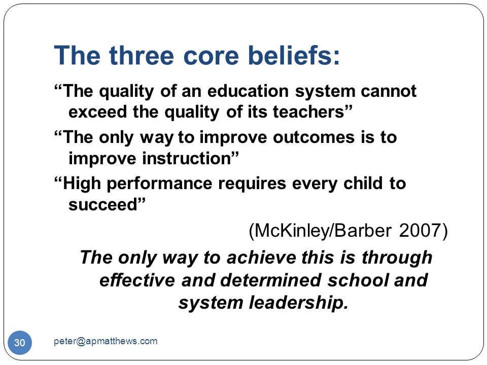 The three core beliefs: 30 The quality of an education system cannot exceed the quality of its teachers The only way to improve outcomes is to improve instruction High performance requires every child to succeed (McKinley/Barber 2007) The only way to achieve this is through effective and determined school and system leadership.