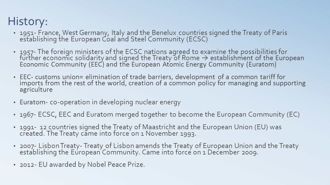 History: France, West Germany, Italy and the Benelux countries signed the Treaty of Paris establishing the European Coal and Steel Community (ECSC) The foreign ministers of the ECSC nations agreed to examine the possibilities for further economic solidarity and signed the Treaty of Rome → establishment of the European Economic Community (EEC) and the European Atomic Energy Community (Euratom) EEC- customs union= elimination of trade barriers, development of a common tariff for imports from the rest of the world, creation of a common policy for managing and supporting agriculture Euratom- co-operation in developing nuclear energy ECSC, EEC and Euratom merged together to become the European Community (EC) countries signed the Treaty of Maastricht and the European Union (EU) was created.