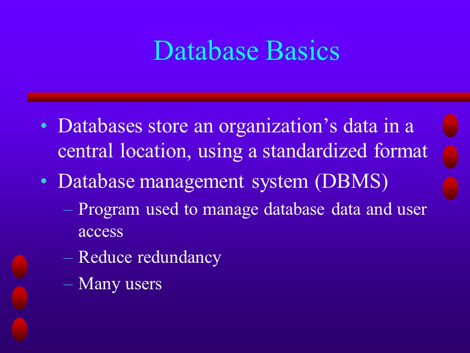 Database Basics Databases store an organization’s data in a central location, using a standardized format Database management system (DBMS) –Program used to manage database data and user access –Reduce redundancy –Many users