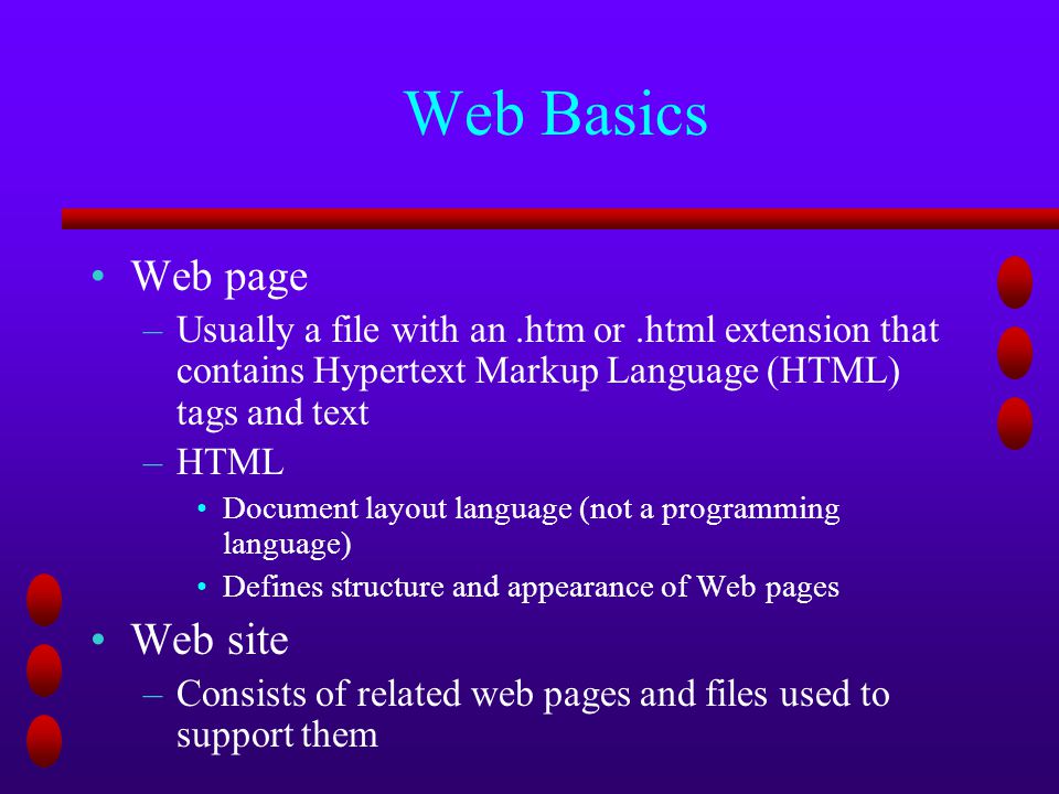 Web Basics Web page –Usually a file with an.htm or.html extension that contains Hypertext Markup Language (HTML) tags and text –HTML Document layout language (not a programming language) Defines structure and appearance of Web pages Web site –Consists of related web pages and files used to support them