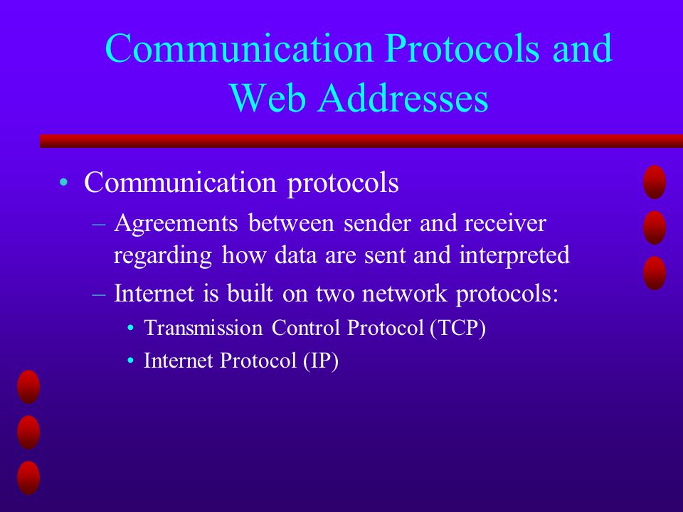 Communication Protocols and Web Addresses Communication protocols –Agreements between sender and receiver regarding how data are sent and interpreted –Internet is built on two network protocols: Transmission Control Protocol (TCP) Internet Protocol (IP)