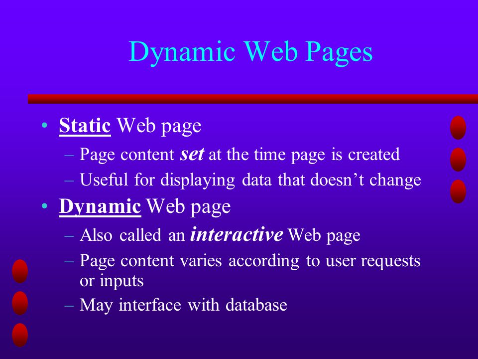 Dynamic Web Pages Static Web page –Page content set at the time page is created –Useful for displaying data that doesn’t change Dynamic Web page –Also called an interactive Web page –Page content varies according to user requests or inputs –May interface with database