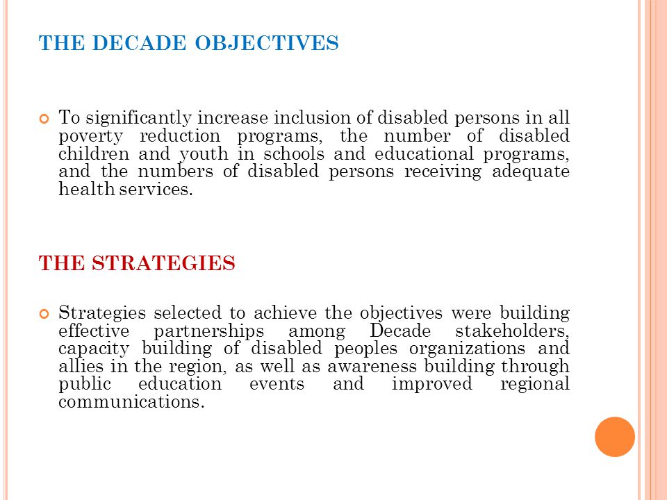THE DECADE OBJECTIVES To significantly increase inclusion of disabled persons in all poverty reduction programs, the number of disabled children and youth in schools and educational programs, and the numbers of disabled persons receiving adequate health services.