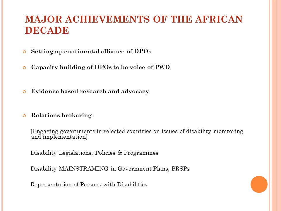 MAJOR ACHIEVEMENTS OF THE AFRICAN DECADE Setting up continental alliance of DPOs Capacity building of DPOs to be voice of PWD Evidence based research and advocacy Relations brokering [Engaging governments in selected countries on issues of disability monitoring and implementation] Disability Legislations, Policies & Programmes Disability MAINSTRAMING in Government Plans, PRSPs Representation of Persons with Disabilities