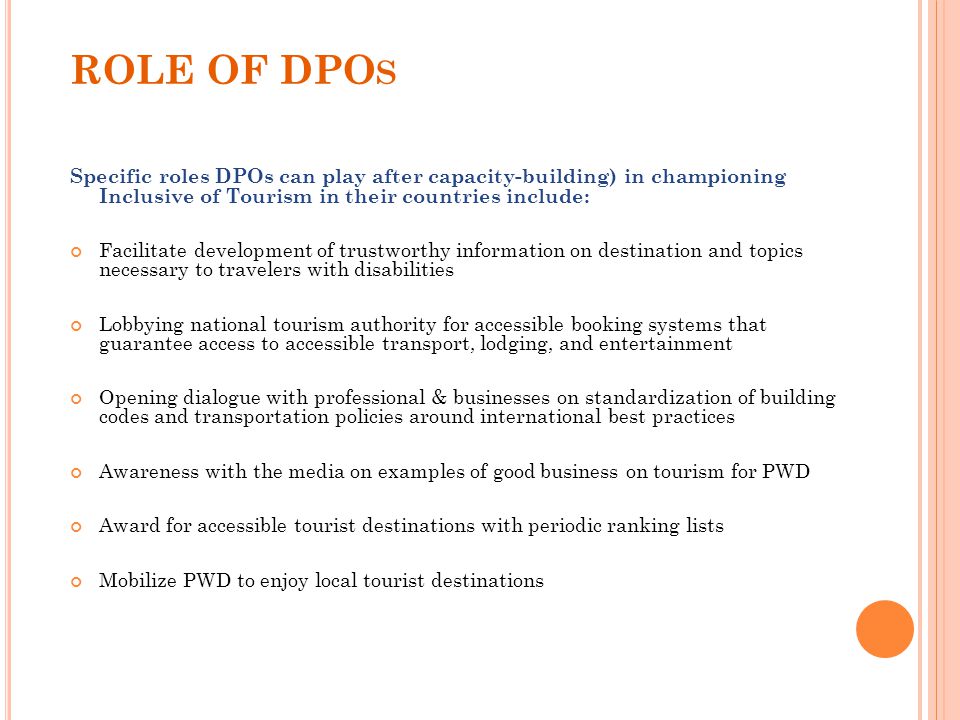 ROLE OF DPO S Specific roles DPOs can play after capacity-building) in championing Inclusive of Tourism in their countries include: Facilitate development of trustworthy information on destination and topics necessary to travelers with disabilities Lobbying national tourism authority for accessible booking systems that guarantee access to accessible transport, lodging, and entertainment Opening dialogue with professional & businesses on standardization of building codes and transportation policies around international best practices Awareness with the media on examples of good business on tourism for PWD Award for accessible tourist destinations with periodic ranking lists Mobilize PWD to enjoy local tourist destinations