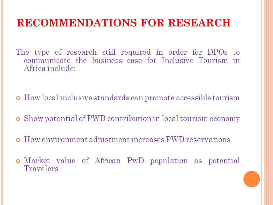 RECOMMENDATIONS FOR RESEARCH The type of research still required in order for DPOs to communicate the business case for Inclusive Tourism in Africa include: How local inclusive standards can promote accessible tourism Show potential of PWD contribution in local tourism economy How environment adjustment increases PWD reservations Market value of African PwD population as potential Travelers