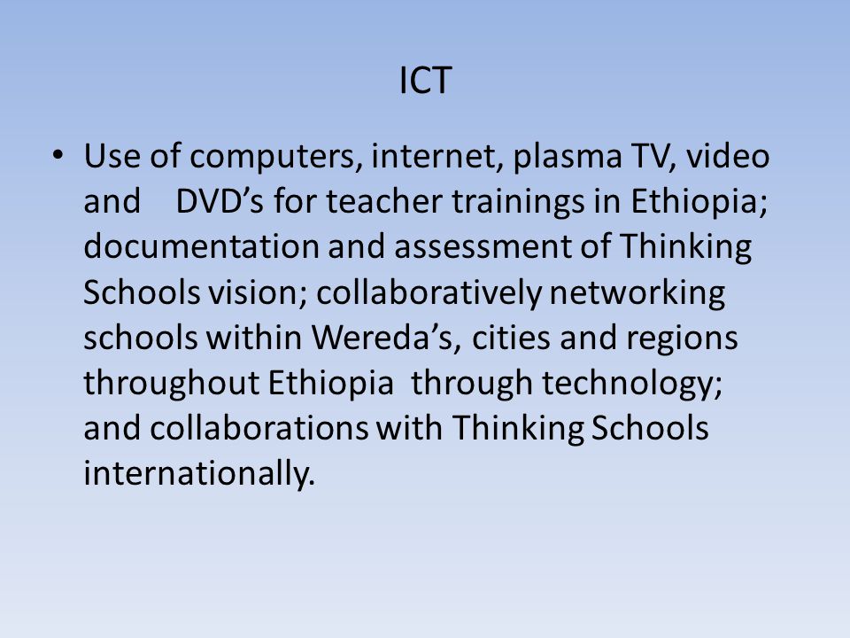 ICT Use of computers, internet, plasma TV, video and DVD’s for teacher trainings in Ethiopia; documentation and assessment of Thinking Schools vision; collaboratively networking schools within Wereda’s, cities and regions throughout Ethiopia through technology; and collaborations with Thinking Schools internationally.