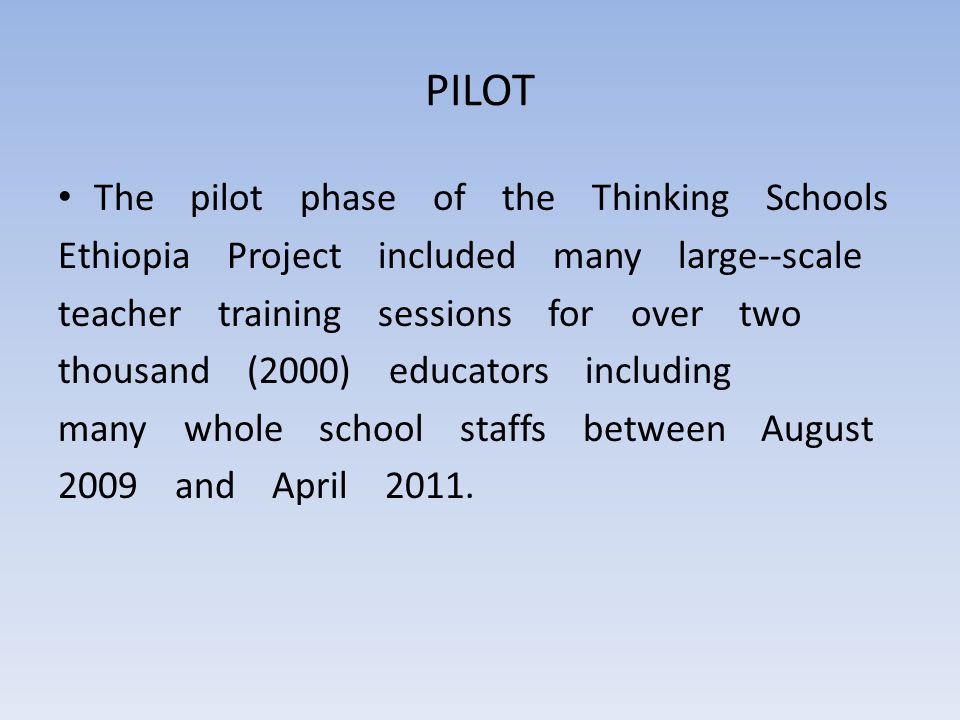 PILOT The pilot phase of the Thinking Schools Ethiopia Project included many large-­‐scale teacher training sessions for over two thousand (2000) educators including many whole school staffs between August 2009 and April 2011.