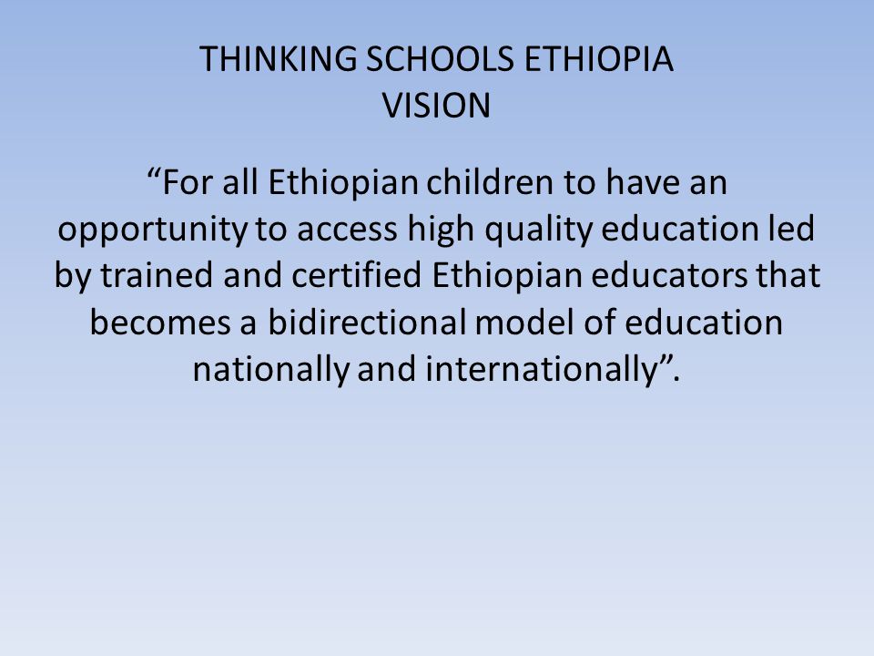 THINKING SCHOOLS ETHIOPIA VISION For all Ethiopian children to have an opportunity to access high quality education led by trained and certified Ethiopian educators that becomes a bidirectional model of education nationally and internationally .