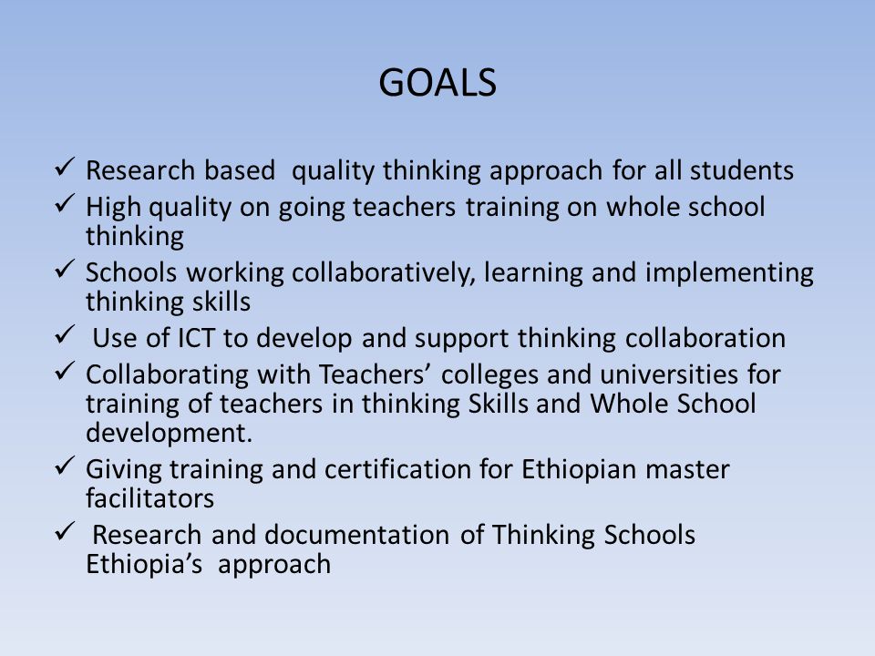 GOALS Research based quality thinking approach for all students High quality on going teachers training on whole school thinking Schools working collaboratively, learning and implementing thinking skills Use of ICT to develop and support thinking collaboration Collaborating with Teachers’ colleges and universities for training of teachers in thinking Skills and Whole School development.