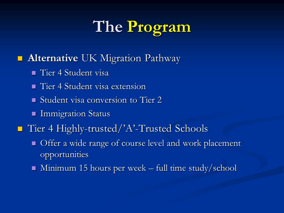 The Program Alternative UK Migration Pathway Alternative UK Migration Pathway Tier 4 Student visa Tier 4 Student visa Tier 4 Student visa extension Tier 4 Student visa extension Student visa conversion to Tier 2 Student visa conversion to Tier 2 Immigration Status Immigration Status Tier 4 Highly-trusted/’A’-Trusted Schools Tier 4 Highly-trusted/’A’-Trusted Schools Offer a wide range of course level and work placement opportunities Offer a wide range of course level and work placement opportunities Minimum 15 hours per week – full time study/school Minimum 15 hours per week – full time study/school