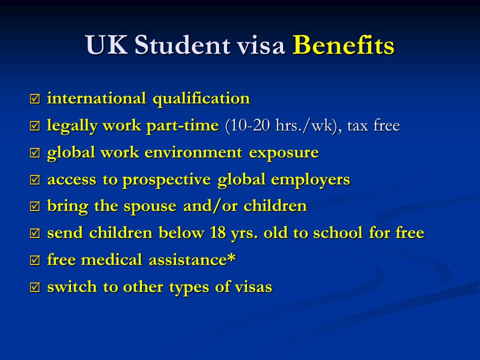 UK Student visa Benefits  international qualification  legally work part-time (10-20 hrs./wk), tax free  global work environment exposure  access to prospective global employers  bring the spouse and/or children  send children below 18 yrs.