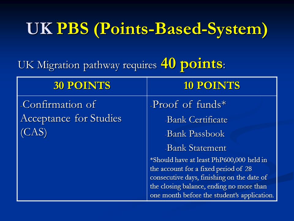 UK PBS (Points-Based-System) UK Migration pathway requires 40 points : 30 POINTS 10 POINTS - Confirmation of Acceptance for Studies (CAS) - Proof of funds* - Bank Certificate - Bank Passbook - Bank Statement *Should have at least PhP600,000 held in the account for a fixed period of 28 consecutive days, finishing on the date of the closing balance, ending no more than one month before the student’s application.