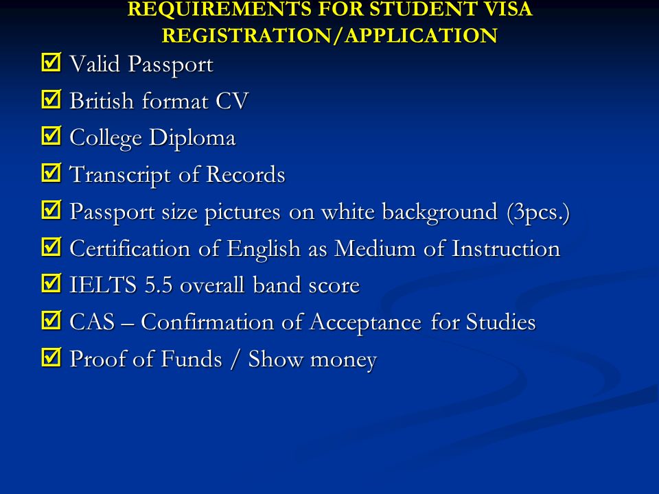 REQUIREMENTS FOR STUDENT VISA REGISTRATION/APPLICATION  Valid Passport  British format CV  College Diploma  Transcript of Records  Passport size pictures on white background (3pcs.)  Certification of English as Medium of Instruction  IELTS 5.5 overall band score  CAS – Confirmation of Acceptance for Studies  Proof of Funds / Show money