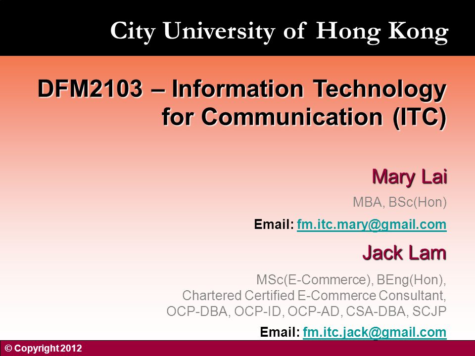 Mary Lai MBA, BSc(Hon)   Jack Lam MSc(E-Commerce), BEng(Hon), Chartered Certified E-Commerce Consultant, OCP-DBA, OCP-ID, OCP-AD, CSA-DBA, SCJP   DFM2103 – Information Technology for Communication (ITC) © Copyright 2012 City University of Hong Kong