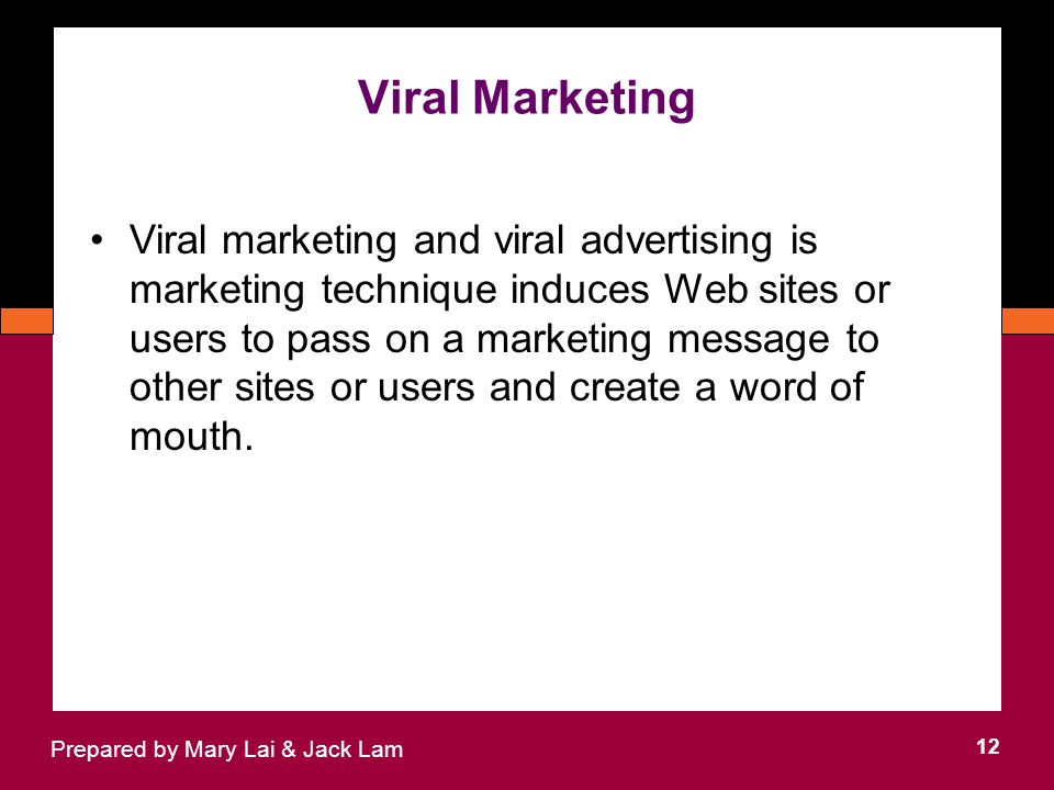 Viral Marketing 12 Prepared by Mary Lai & Jack Lam Viral marketing and viral advertising is marketing technique induces Web sites or users to pass on a marketing message to other sites or users and create a word of mouth.