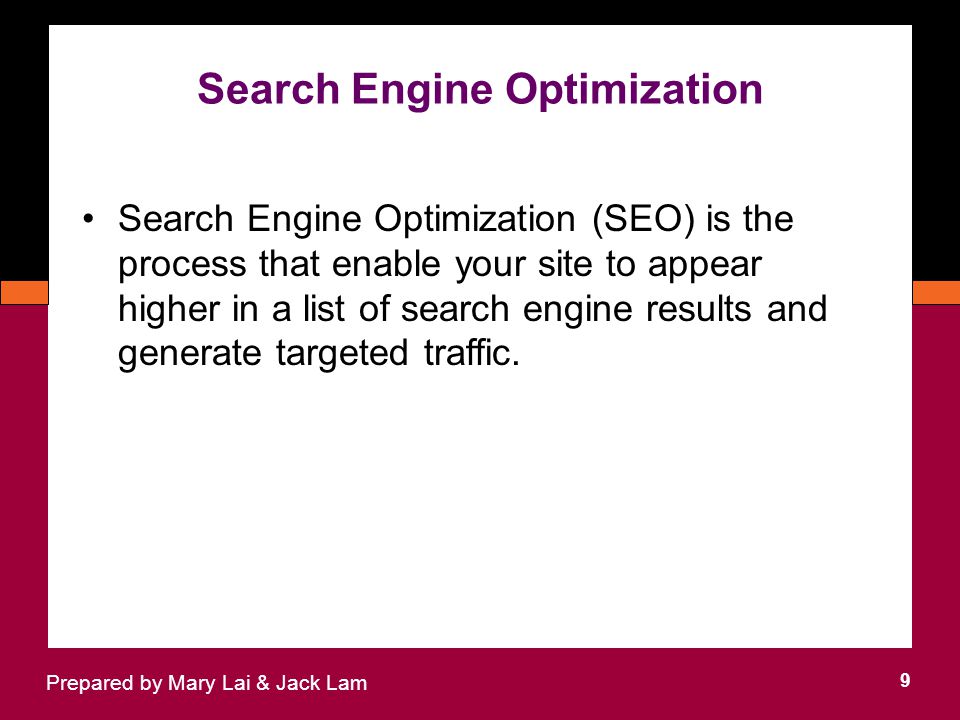 Search Engine Optimization 9 Prepared by Mary Lai & Jack Lam Search Engine Optimization (SEO) is the process that enable your site to appear higher in a list of search engine results and generate targeted traffic.