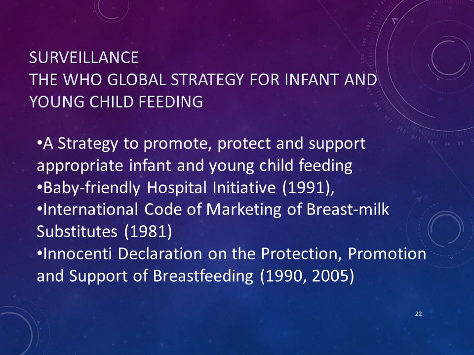 SURVEILLANCE THE WHO GLOBAL STRATEGY FOR INFANT AND YOUNG CHILD FEEDING 22 A Strategy to promote, protect and support appropriate infant and young child feeding Baby-friendly Hospital Initiative (1991), International Code of Marketing of Breast-milk Substitutes (1981) Innocenti Declaration on the Protection, Promotion and Support of Breastfeeding (1990, 2005)