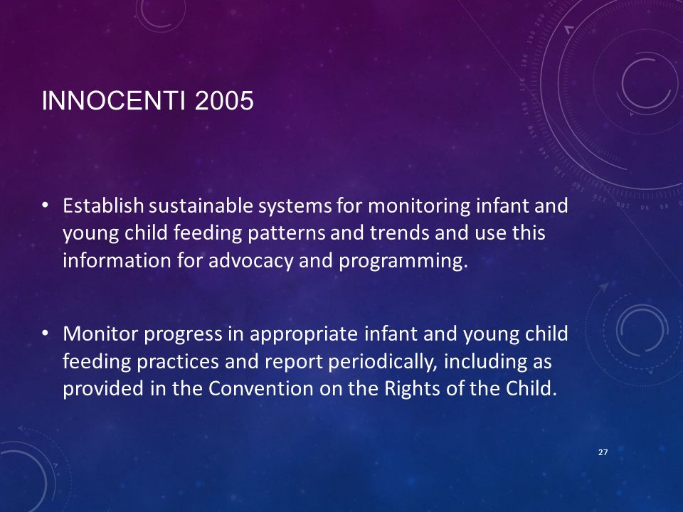INNOCENTI 2005 Establish sustainable systems for monitoring infant and young child feeding patterns and trends and use this information for advocacy and programming.