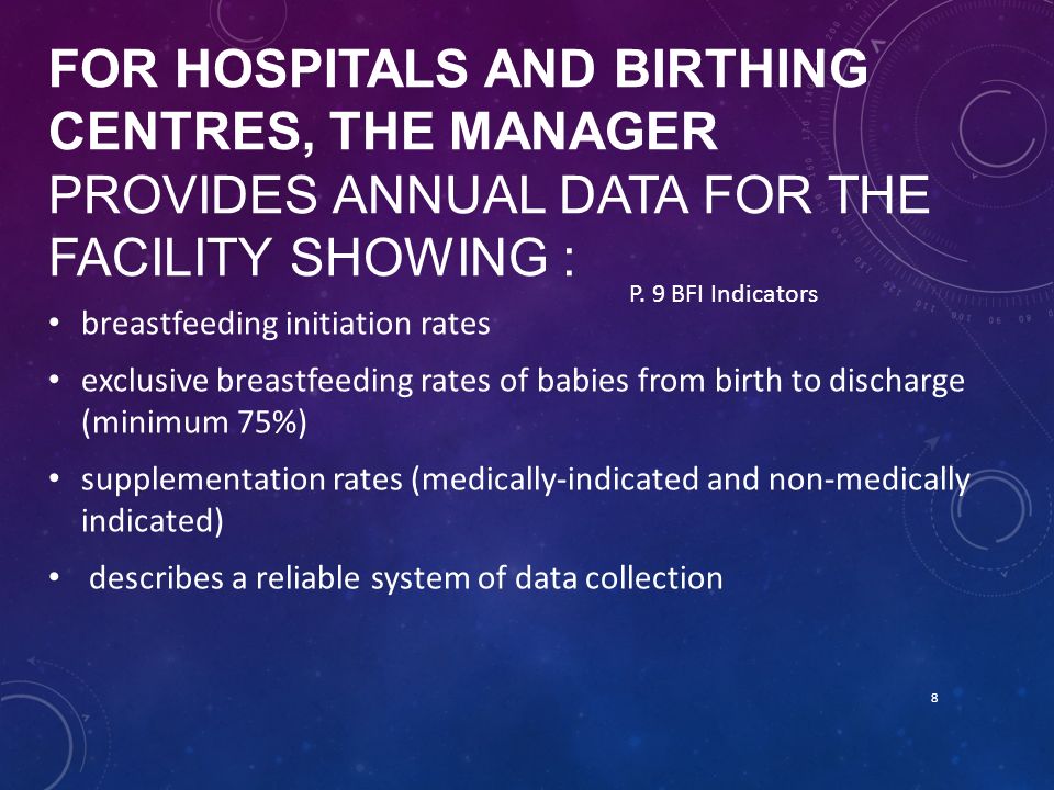 FOR HOSPITALS AND BIRTHING CENTRES, THE MANAGER PROVIDES ANNUAL DATA FOR THE FACILITY SHOWING : breastfeeding initiation rates exclusive breastfeeding rates of babies from birth to discharge (minimum 75%) supplementation rates (medically-indicated and non-medically indicated) describes a reliable system of data collection 8 P.