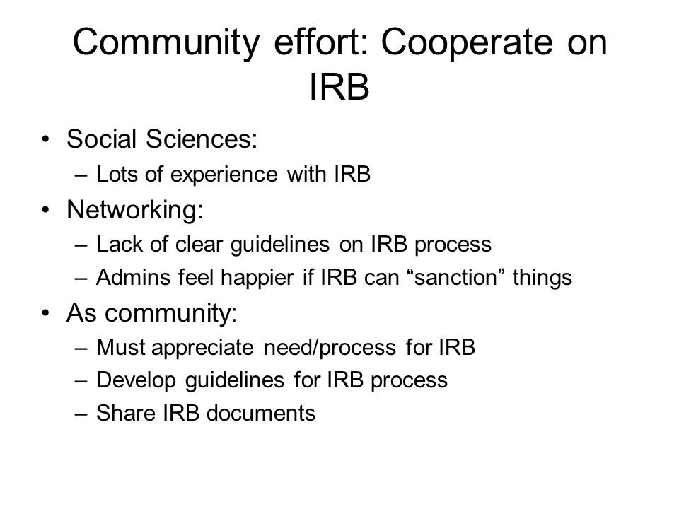 Community effort: Cooperate on IRB Social Sciences: –Lots of experience with IRB Networking: –Lack of clear guidelines on IRB process –Admins feel happier if IRB can sanction things As community: –Must appreciate need/process for IRB –Develop guidelines for IRB process –Share IRB documents