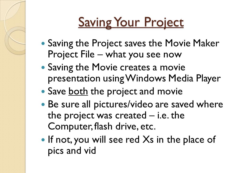 Saving Your Project Saving the Project saves the Movie Maker Project File – what you see now Saving the Movie creates a movie presentation using Windows Media Player Save both the project and movie Be sure all pictures/video are saved where the project was created – i.e.