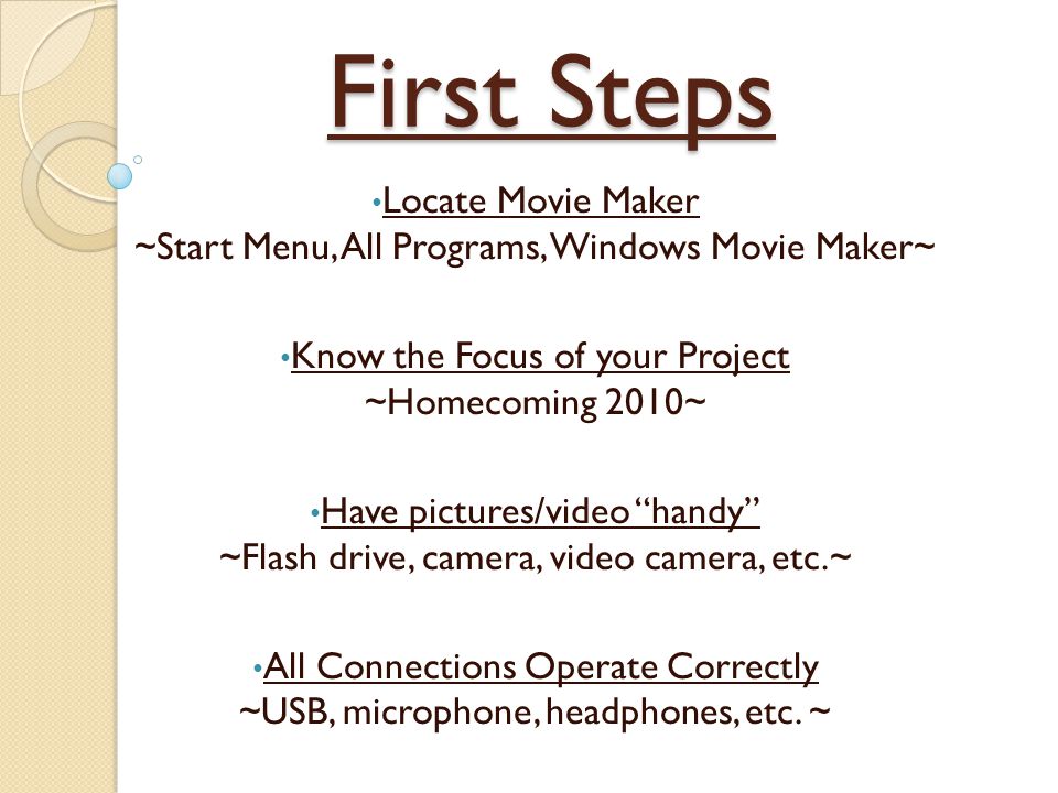 First Steps Locate Movie Maker ~Start Menu, All Programs, Windows Movie Maker~ Know the Focus of your Project ~Homecoming 2010~ Have pictures/video handy ~Flash drive, camera, video camera, etc.~ All Connections Operate Correctly ~USB, microphone, headphones, etc.