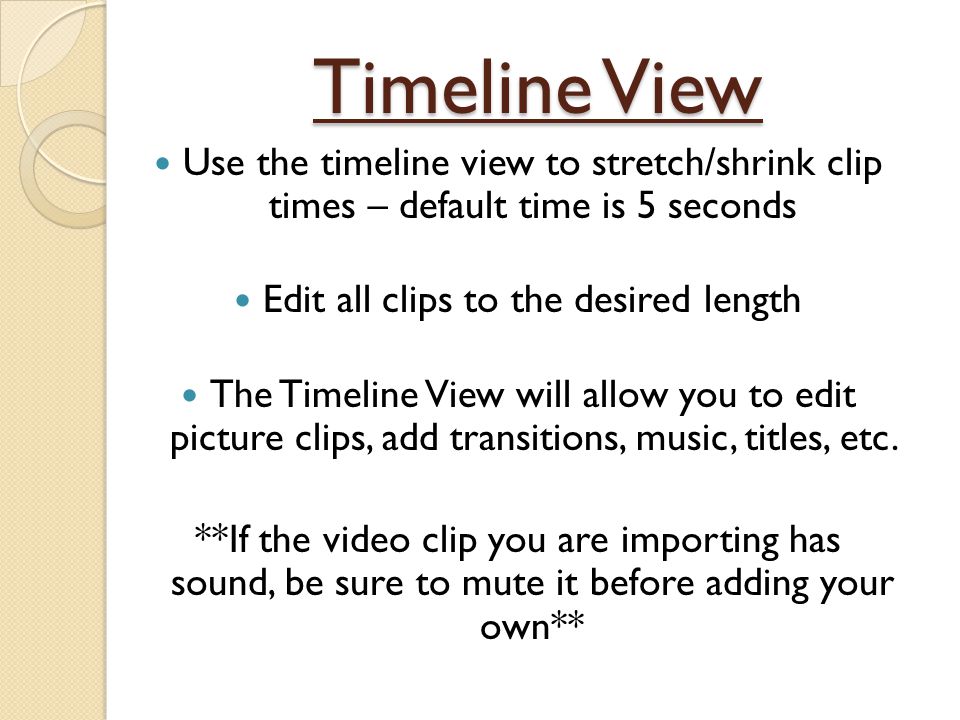 Timeline View Use the timeline view to stretch/shrink clip times – default time is 5 seconds Edit all clips to the desired length The Timeline View will allow you to edit picture clips, add transitions, music, titles, etc.