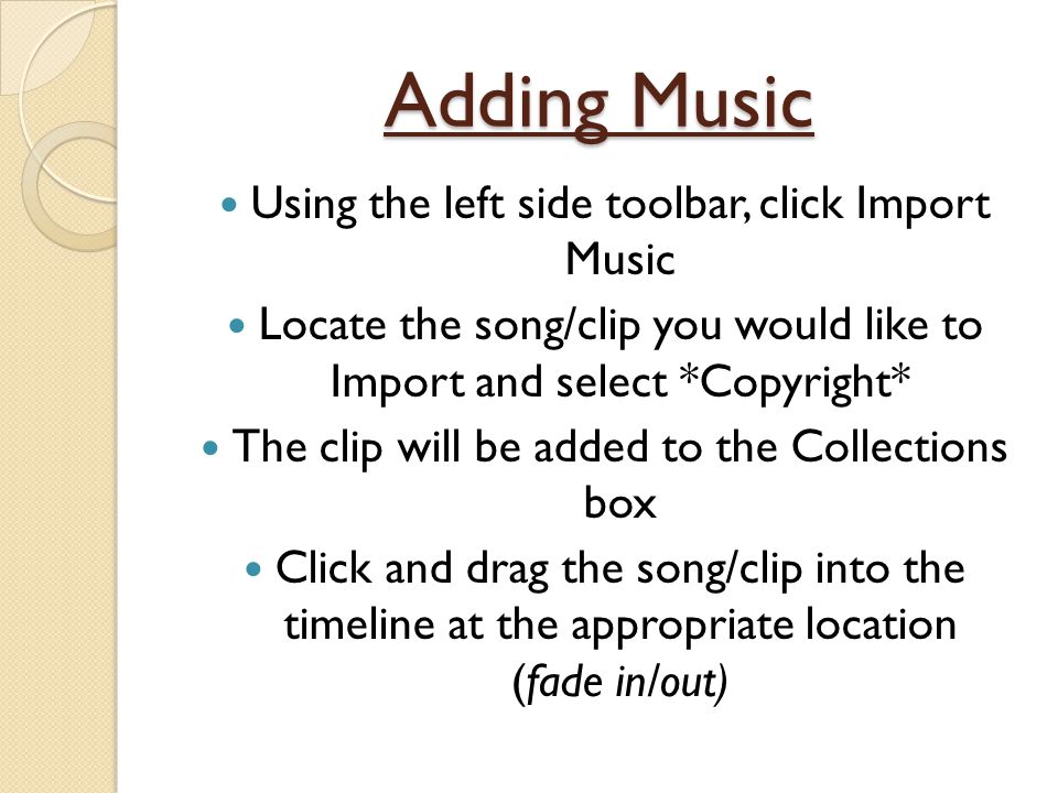 Adding Music Using the left side toolbar, click Import Music Locate the song/clip you would like to Import and select *Copyright* The clip will be added to the Collections box Click and drag the song/clip into the timeline at the appropriate location (fade in/out)