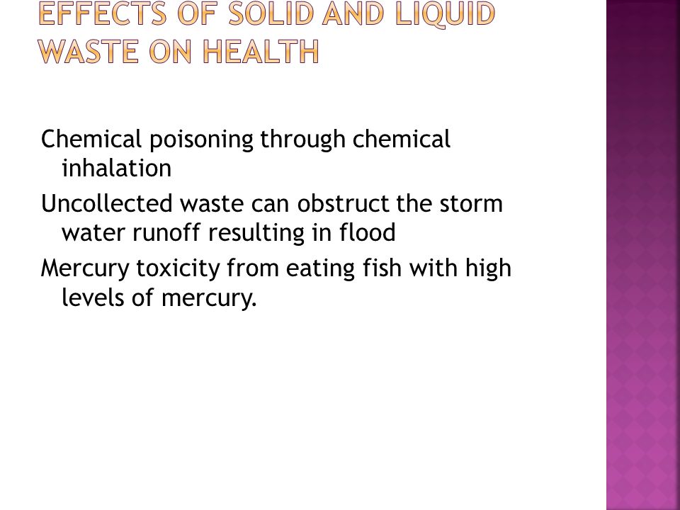 Chemical poisoning through chemical inhalation Uncollected waste can obstruct the storm water runoff resulting in flood Mercury toxicity from eating fish with high levels of mercury.