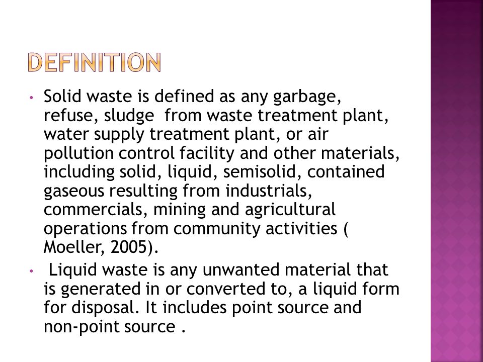 Solid waste is defined as any garbage, refuse, sludge from waste treatment plant, water supply treatment plant, or air pollution control facility and other materials, including solid, liquid, semisolid, contained gaseous resulting from industrials, commercials, mining and agricultural operations from community activities ( Moeller, 2005).