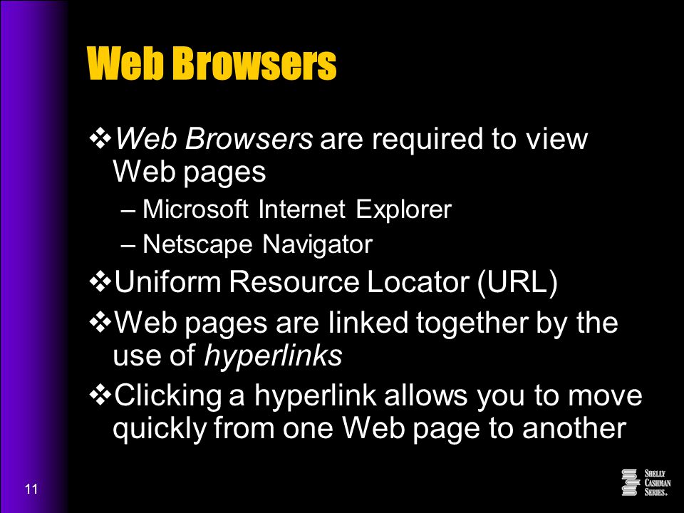 11 Web Browsers  Web Browsers are required to view Web pages –Microsoft Internet Explorer –Netscape Navigator  Uniform Resource Locator (URL)  Web pages are linked together by the use of hyperlinks  Clicking a hyperlink allows you to move quickly from one Web page to another