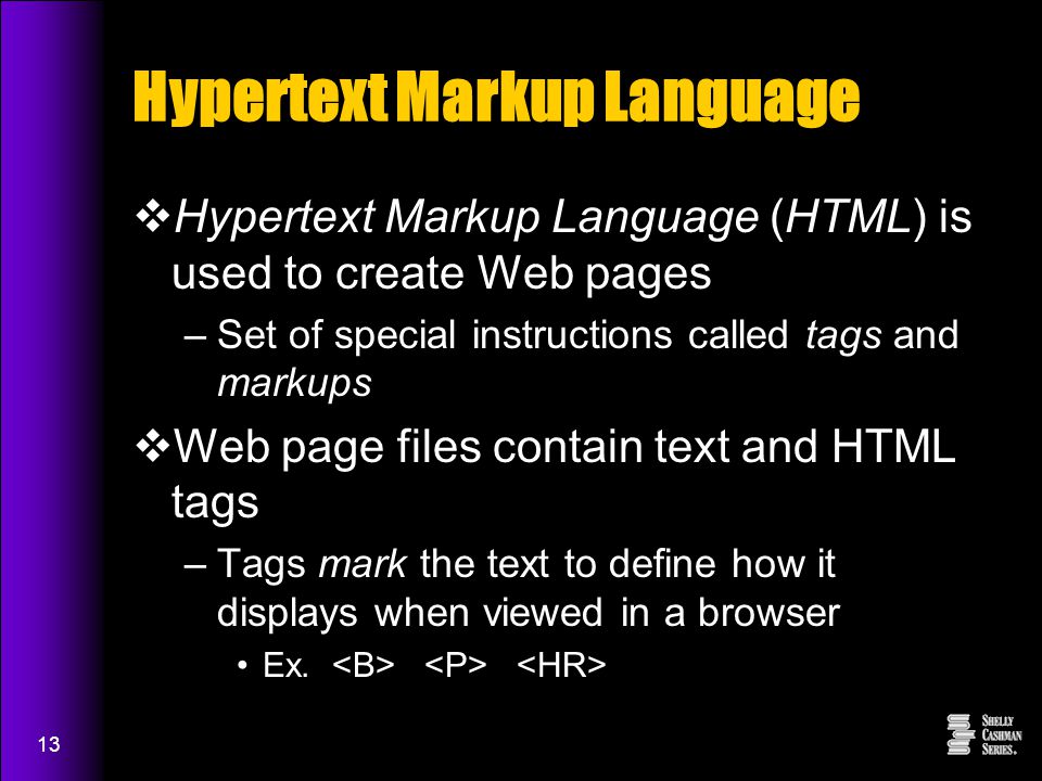 13 Hypertext Markup Language  Hypertext Markup Language (HTML) is used to create Web pages –Set of special instructions called tags and markups  Web page files contain text and HTML tags –Tags mark the text to define how it displays when viewed in a browser Ex.
