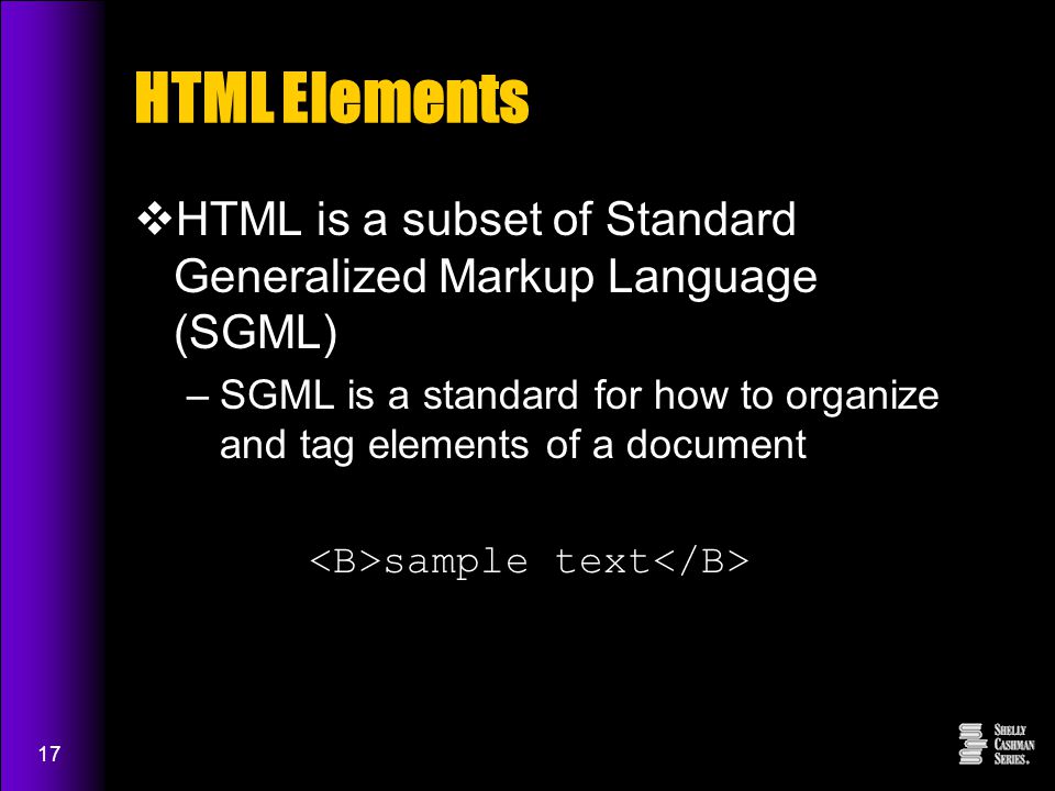 17 HTML Elements  HTML is a subset of Standard Generalized Markup Language (SGML) –SGML is a standard for how to organize and tag elements of a document sample text