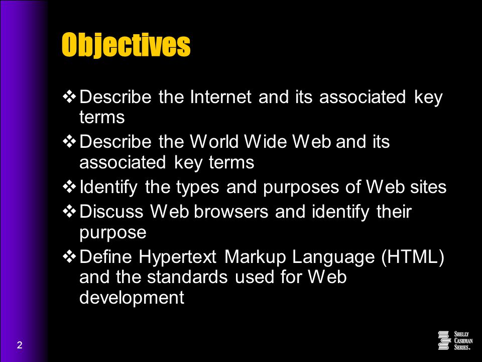 2 Objectives  Describe the Internet and its associated key terms  Describe the World Wide Web and its associated key terms  Identify the types and purposes of Web sites  Discuss Web browsers and identify their purpose  Define Hypertext Markup Language (HTML) and the standards used for Web development