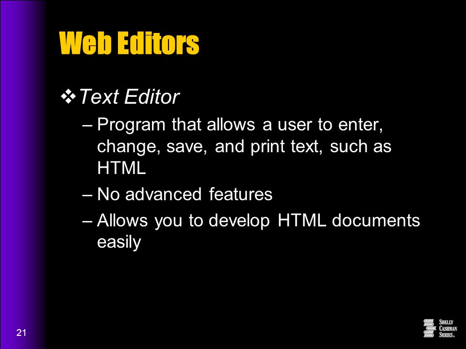 21 Web Editors  Text Editor –Program that allows a user to enter, change, save, and print text, such as HTML –No advanced features –Allows you to develop HTML documents easily