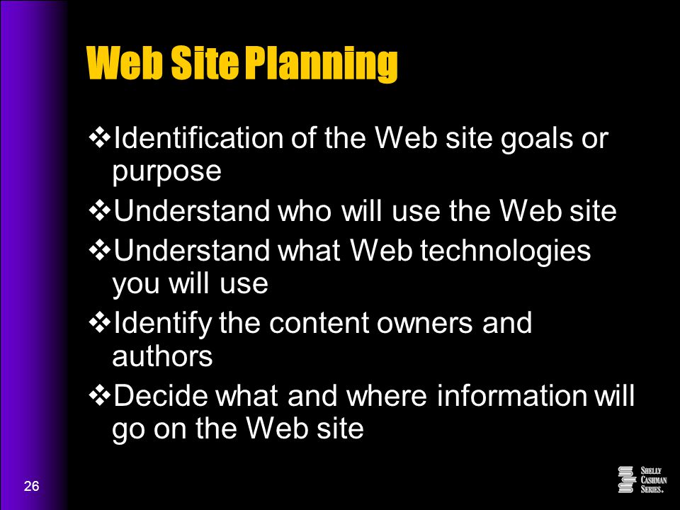 26 Web Site Planning  Identification of the Web site goals or purpose  Understand who will use the Web site  Understand what Web technologies you will use  Identify the content owners and authors  Decide what and where information will go on the Web site