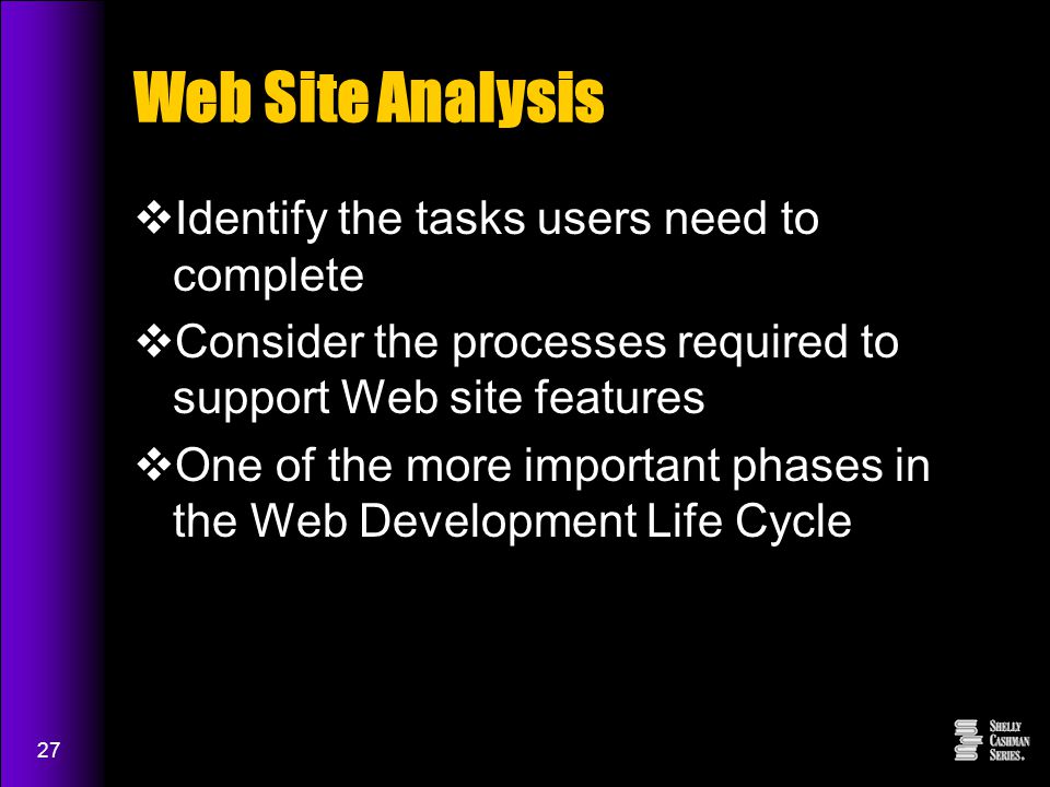 27 Web Site Analysis  Identify the tasks users need to complete  Consider the processes required to support Web site features  One of the more important phases in the Web Development Life Cycle
