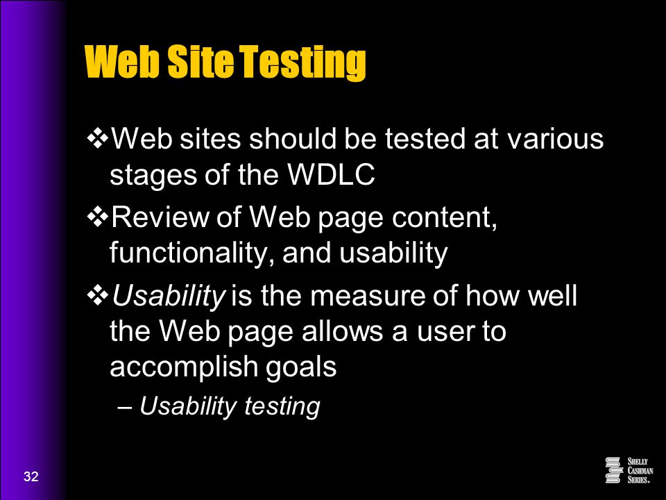 32 Web Site Testing  Web sites should be tested at various stages of the WDLC  Review of Web page content, functionality, and usability  Usability is the measure of how well the Web page allows a user to accomplish goals –Usability testing