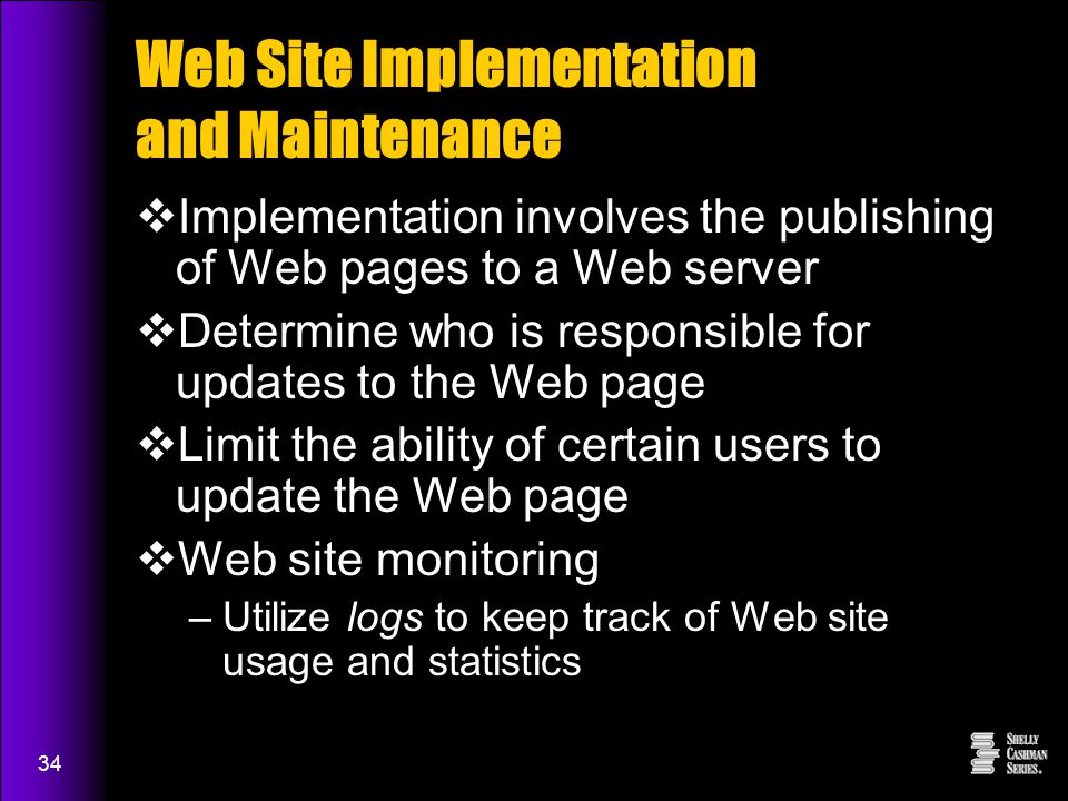 34 Web Site Implementation and Maintenance  Implementation involves the publishing of Web pages to a Web server  Determine who is responsible for updates to the Web page  Limit the ability of certain users to update the Web page  Web site monitoring –Utilize logs to keep track of Web site usage and statistics