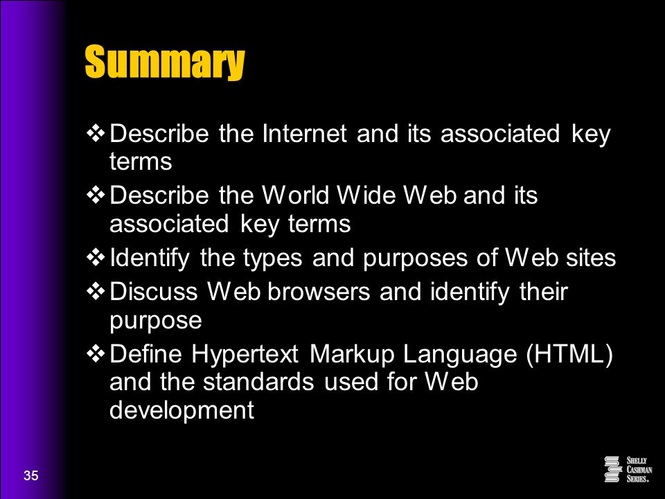 35 Summary  Describe the Internet and its associated key terms  Describe the World Wide Web and its associated key terms  Identify the types and purposes of Web sites  Discuss Web browsers and identify their purpose  Define Hypertext Markup Language (HTML) and the standards used for Web development