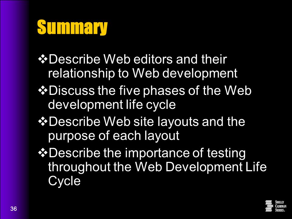 36 Summary  Describe Web editors and their relationship to Web development  Discuss the five phases of the Web development life cycle  Describe Web site layouts and the purpose of each layout  Describe the importance of testing throughout the Web Development Life Cycle