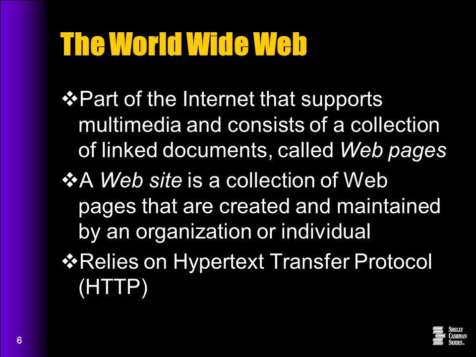 6 The World Wide Web  Part of the Internet that supports multimedia and consists of a collection of linked documents, called Web pages  A Web site is a collection of Web pages that are created and maintained by an organization or individual  Relies on Hypertext Transfer Protocol (HTTP)