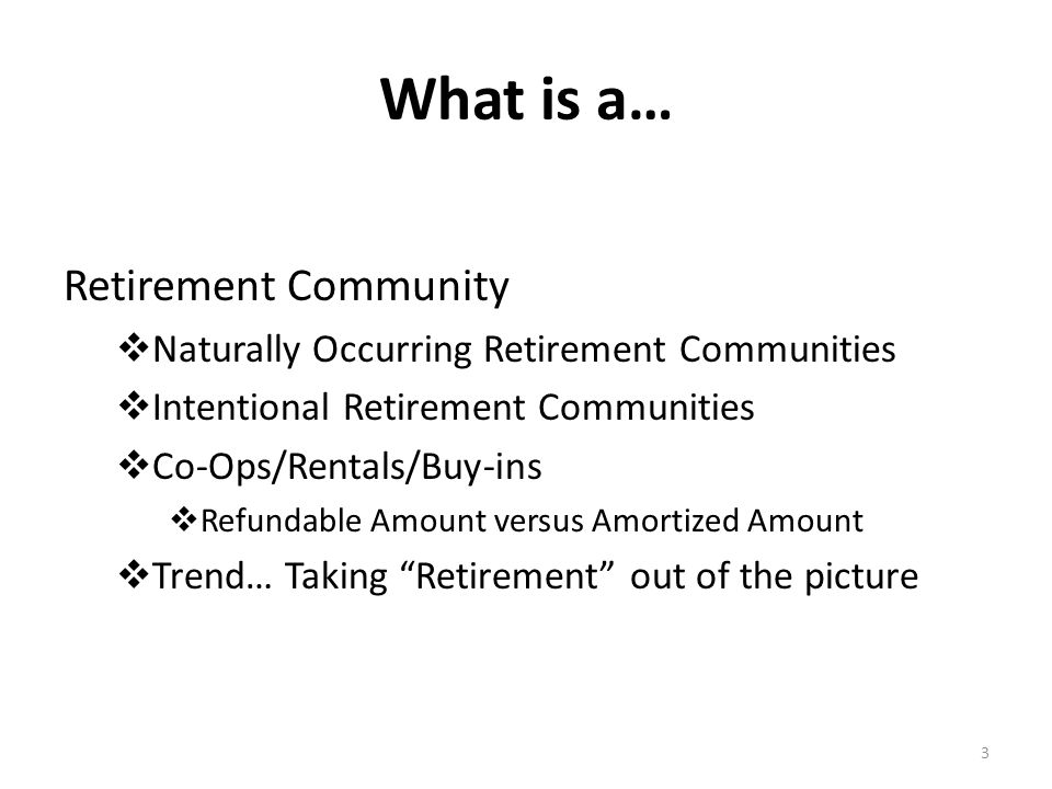 What is a… Retirement Community  Naturally Occurring Retirement Communities  Intentional Retirement Communities  Co-Ops/Rentals/Buy-ins  Refundable Amount versus Amortized Amount  Trend… Taking Retirement out of the picture 3