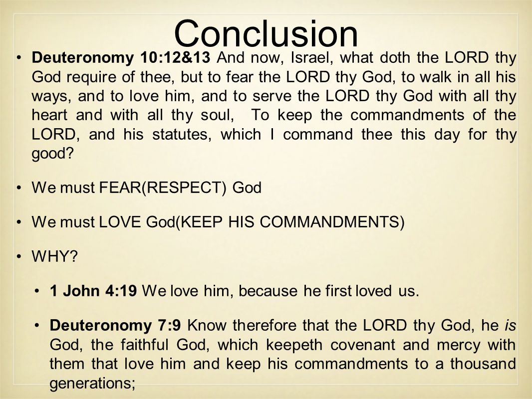 Conclusion Deuteronomy 10:12&13 And now, Israel, what doth the LORD thy God require of thee, but to fear the LORD thy God, to walk in all his ways, and to love him, and to serve the LORD thy God with all thy heart and with all thy soul, To keep the commandments of the LORD, and his statutes, which I command thee this day for thy good.