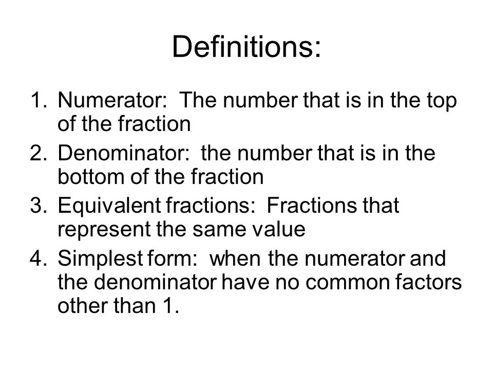 Definitions: 1.Numerator: The number that is in the top of the fraction 2.Denominator: the number that is in the bottom of the fraction 3.Equivalent fractions: Fractions that represent the same value 4.Simplest form: when the numerator and the denominator have no common factors other than 1.
